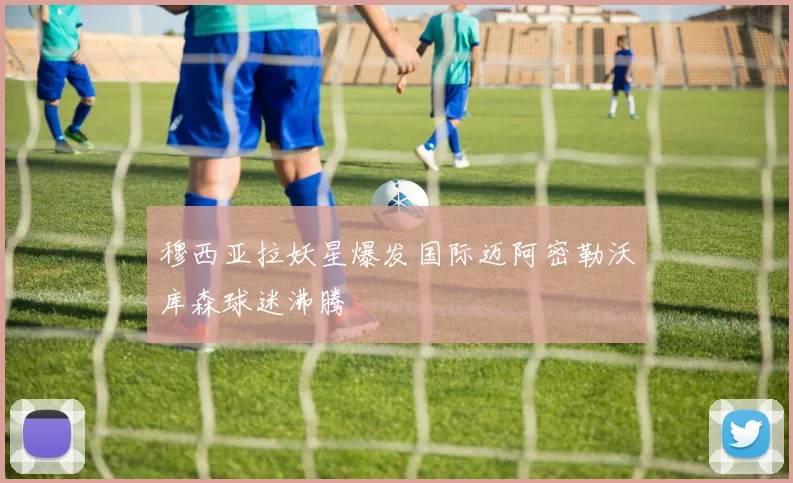 穆西亚拉妖星爆发国际迈阿密勒沃库森球迷沸腾