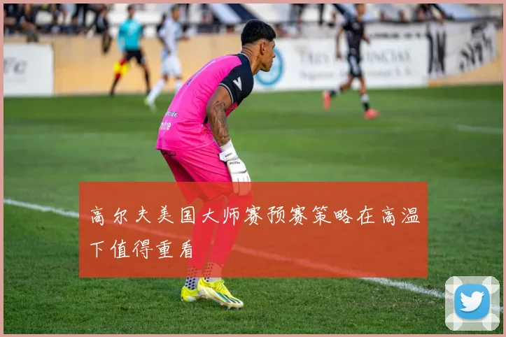 高尔夫美国大师赛预赛策略在高温下值得重看