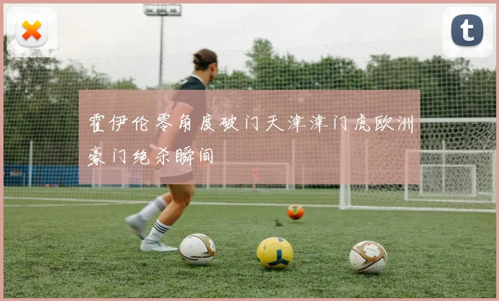 霍伊伦零角度破门天津津门虎欧洲豪门绝杀瞬间