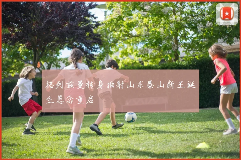 格列兹曼转身抽射山东泰山新王诞生悬念重启