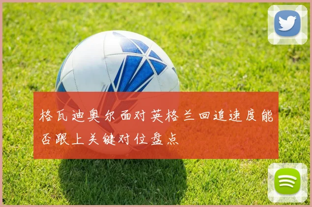 格瓦迪奥尔面对英格兰回追速度能否跟上关键对位盘点