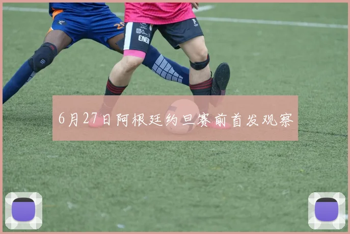 6月27日阿根廷约旦赛前首发观察