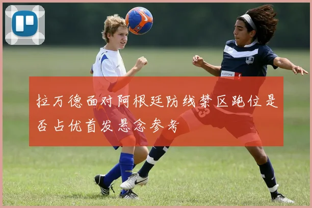 拉万德面对阿根廷防线禁区跑位是否占优首发悬念参考