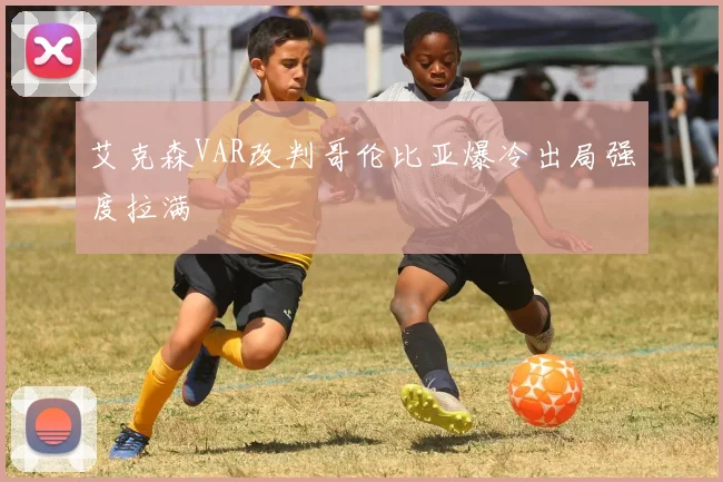 艾克森VAR改判哥伦比亚爆冷出局强度拉满