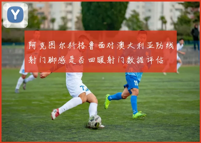 阿克图尔科格鲁面对澳大利亚防线射门脚感是否回暖射门数据评估