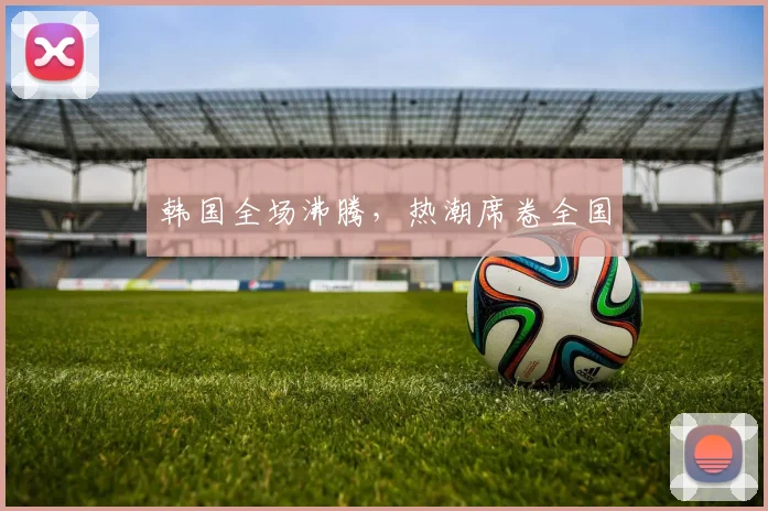 韩国全场沸腾，热潮席卷全国