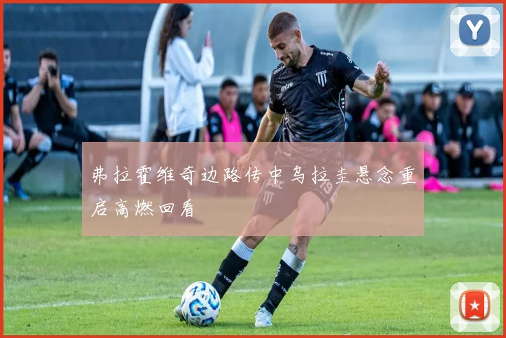 弗拉霍维奇边路传中乌拉圭悬念重启高燃回看