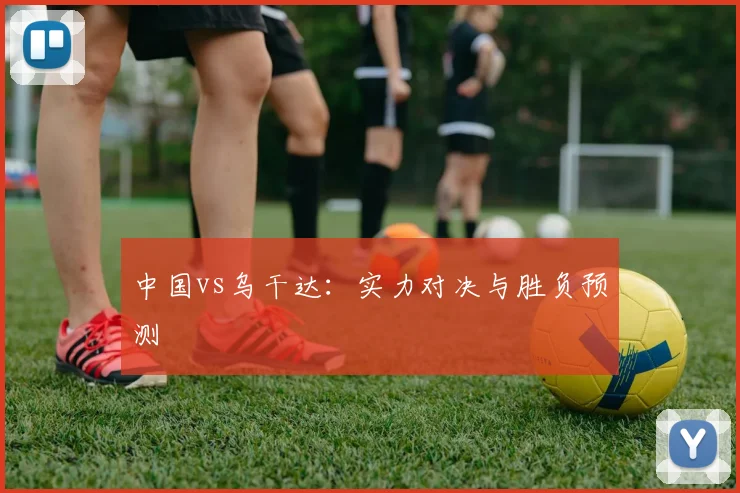 中国vs乌干达：实力对决与胜负预测