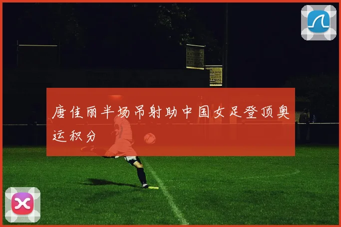唐佳丽半场吊射助中国女足登顶奥运积分