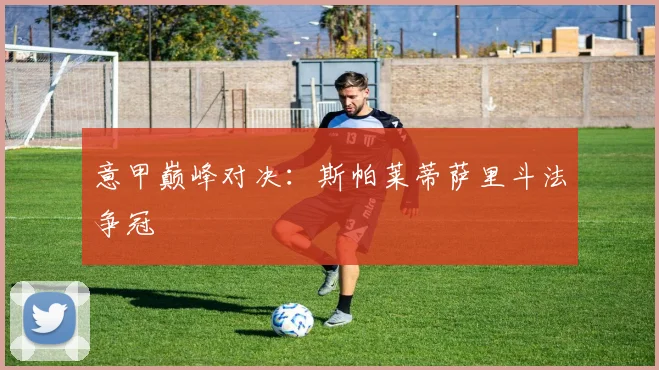 意甲巅峰对决：斯帕莱蒂萨里斗法争冠