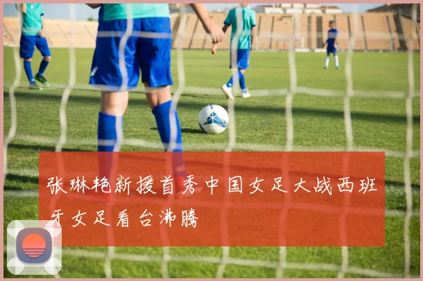 张琳艳新援首秀中国女足大战西班牙女足看台沸腾