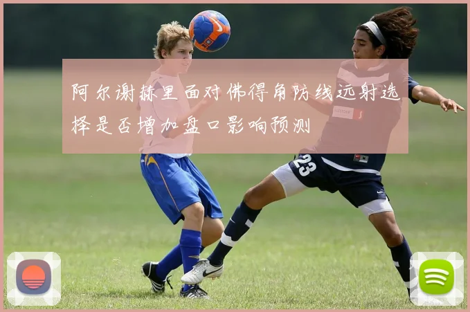 阿尔谢赫里面对佛得角防线远射选择是否增加盘口影响预测