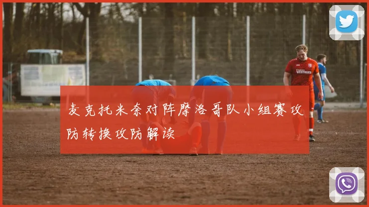 麦克托米奈对阵摩洛哥队小组赛攻防转换攻防解读