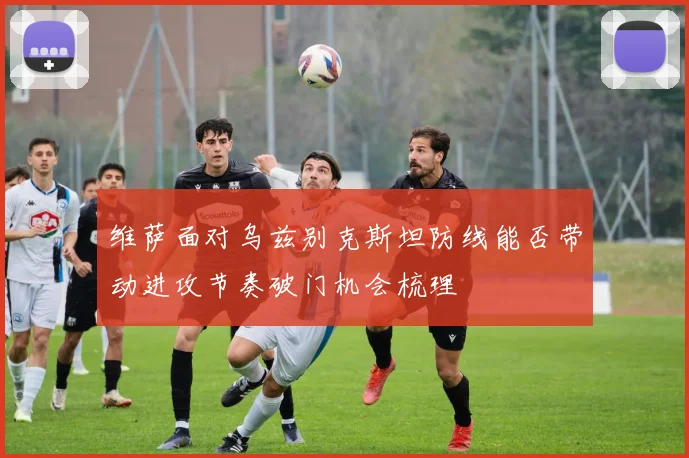 维萨面对乌兹别克斯坦防线能否带动进攻节奏破门机会梳理
