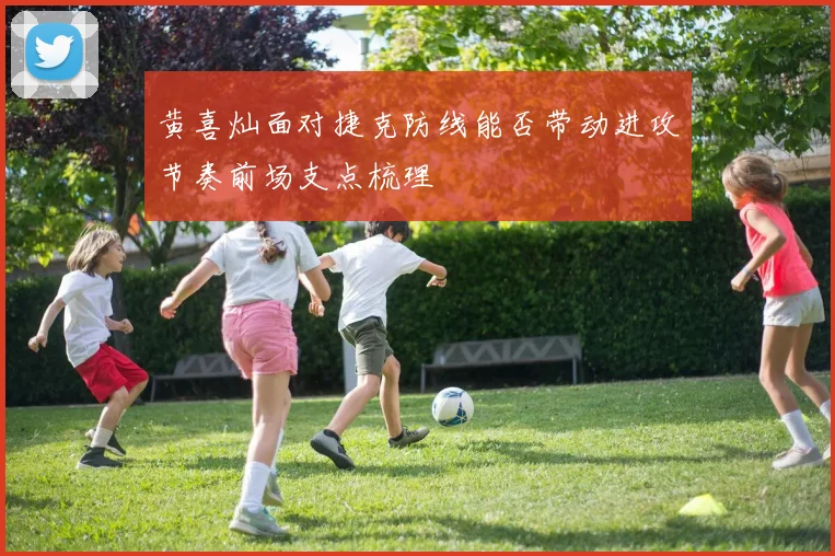 黄喜灿面对捷克防线能否带动进攻节奏前场支点梳理