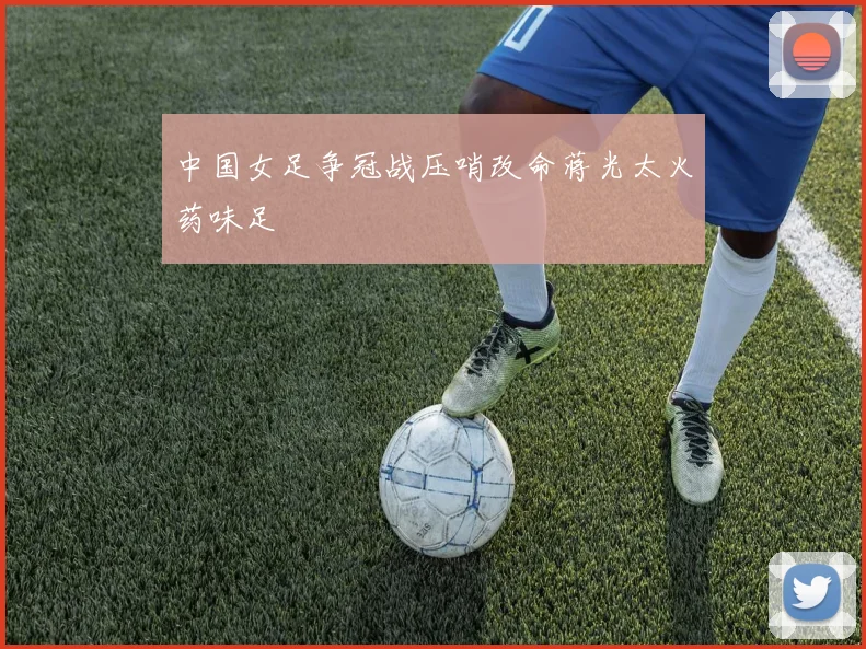 中国女足争冠战压哨改命蒋光太火药味足