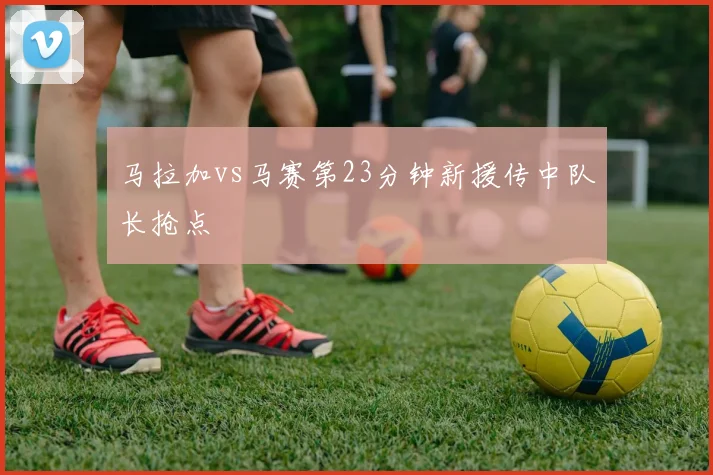 马拉加vs马赛第23分钟新援传中队长抢点