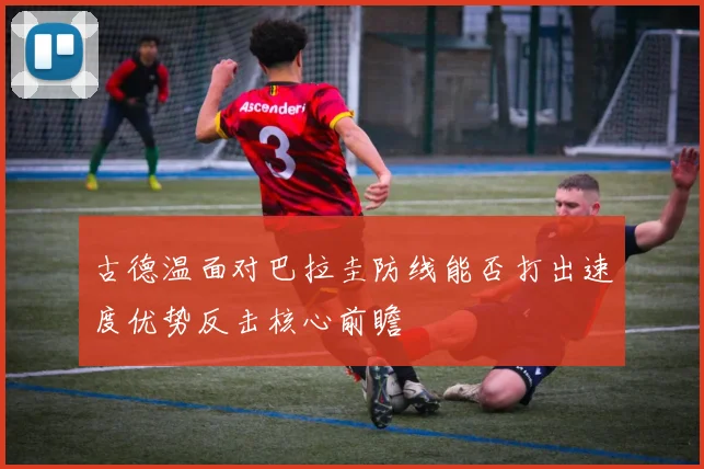 古德温面对巴拉圭防线能否打出速度优势反击核心前瞻