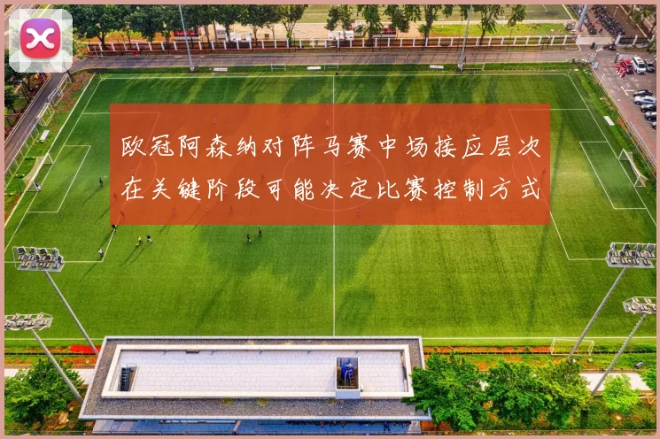 欧冠阿森纳对阵马赛中场接应层次在关键阶段可能决定比赛控制方式