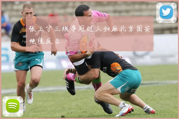 张玉宁三线争冠过人如麻北京国安绝境反击