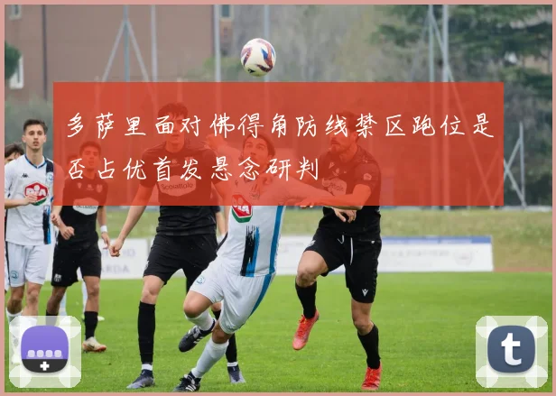 多萨里面对佛得角防线禁区跑位是否占优首发悬念研判