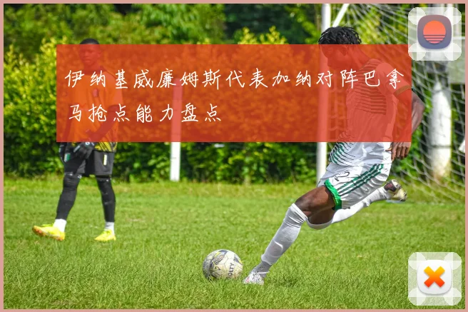 伊纳基威廉姆斯代表加纳对阵巴拿马抢点能力盘点