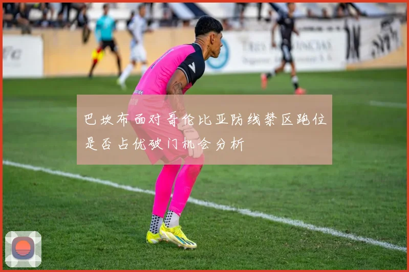 巴坎布面对哥伦比亚防线禁区跑位是否占优破门机会分析