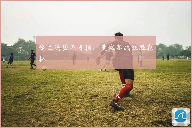 哈兰德势不可挡，曼城客战狂胜森林