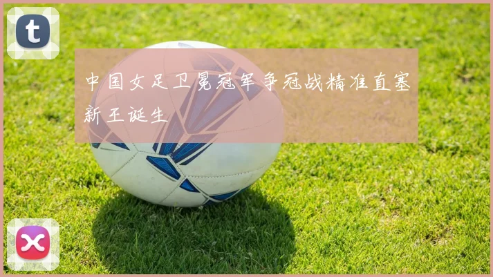 中国女足卫冕冠军争冠战精准直塞新王诞生