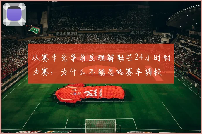 从赛季竞争角度理解勒芒24小时耐力赛，为什么不能忽略赛车调校