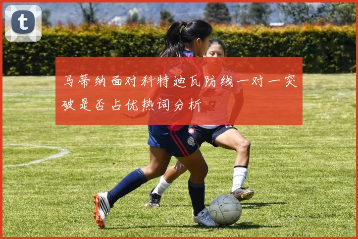 马蒂纳面对科特迪瓦防线一对一突破是否占优热词分析