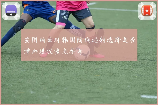 安图纳面对韩国防线远射选择是否增加进攻重点参考