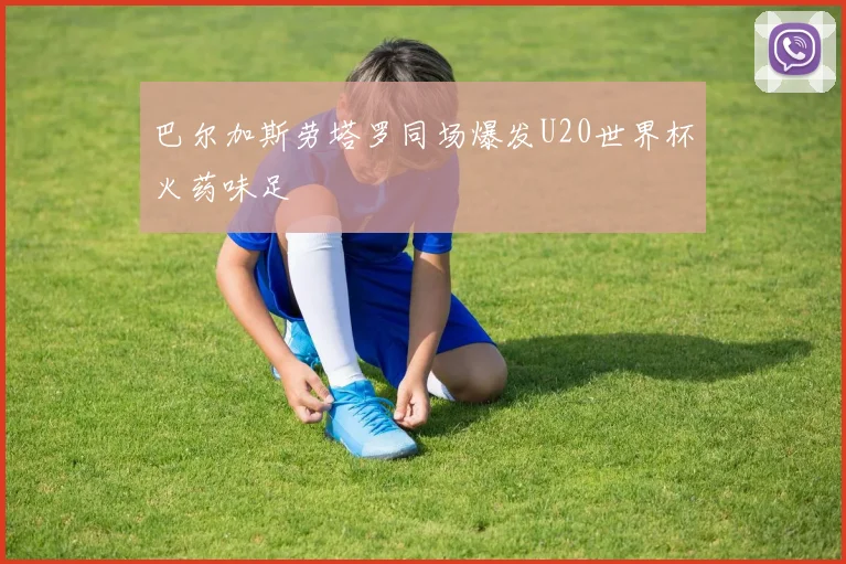 巴尔加斯劳塔罗同场爆发U20世界杯火药味足