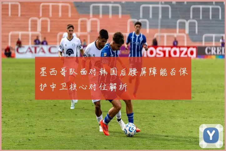 墨西哥队面对韩国后腰屏障能否保护中卫核心对位解析