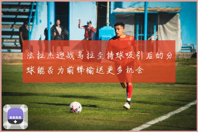 法拉杰迎战乌拉圭持球吸引后的分球能否为前锋输送更多机会