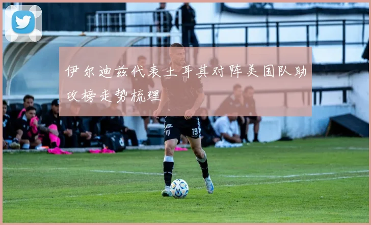 伊尔迪兹代表土耳其对阵美国队助攻榜走势梳理