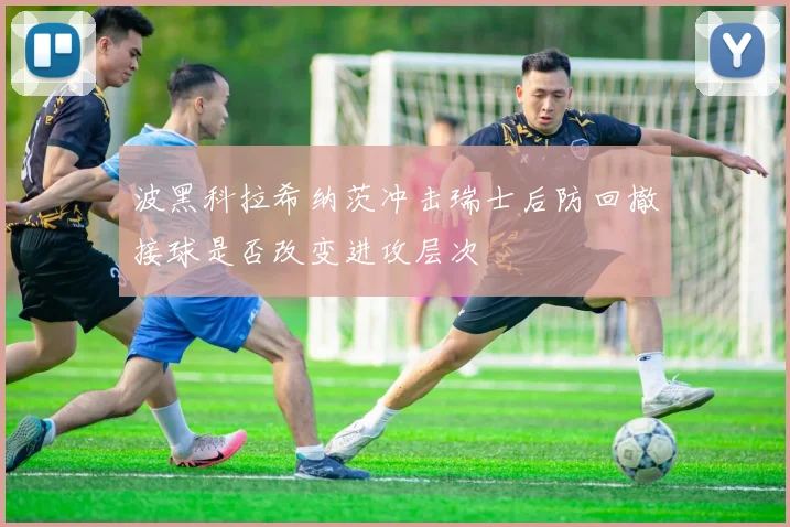 波黑科拉希纳茨冲击瑞士后防回撤接球是否改变进攻层次