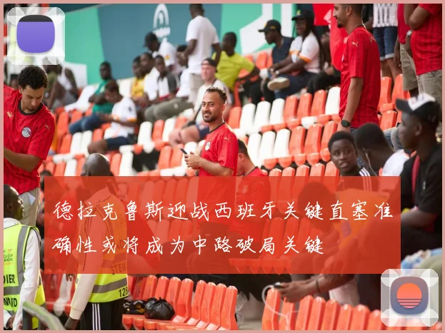 德拉克鲁斯迎战西班牙关键直塞准确性或将成为中路破局关键